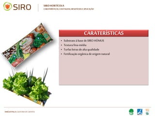 HARTMUT NESTLER | APOIO TÉCNICO
SIRO HORTÍCOLA
CARATERÍSTICAS, VANTAGENS, BENEFÍCIOS E APLICAÇÃO
CARATERÍSTICAS
• Substrato à base de SIRO HÚMUS
• Textura fina-média
• Turfas loiras de alta qualidade
• Fertilização orgânica de origem natural
• 80 cm de comprimento
• Plástico de elevada qualidade, de cor preta
(internamente)
• Substrato à base de SIRO HÚMUS
• Textura fina-média
• Turfas loiras de alta qualidade
• Fertilização orgânica de origem natural
• 80 cm de comprimento
• Plástico de elevada qualidade, de cor preta
(internamente)
 