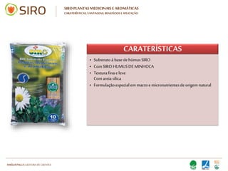 HARTMUT NESTLER | APOIO TÉCNICO
SIRO PLANTAS MEDICINAIS E AROMÁTICAS
CARATERÍSTICAS, VANTAGENS, BENEFÍCIOS E APLICAÇÃO
Bio-Substrato para
plantação e transplante de
todo o tipo de plantas
medicinais e aromáticas.
10LTS
CEN
10LTS
CEN
 