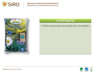 HARTMUT NESTLER | APOIO TÉCNICO
SIRO PLANTAS MEDICINAIS E AROMÁTICAS
CARATERÍSTICAS, VANTAGENS, BENEFÍCIOS E APLICAÇÃO
CARATERÍSTICAS
• Substrato à base de húmus SIRO
• Com SIRO HUMUS DE MINHOCA
• Textura fina e leve
Com areia silica
• Formulação especial em macro e
micronutrientes de origem natural
• Turfas loiras de alta qualidade
• Plástico de elevada qualidade, de cor preta
(internamente)
• Substrato à base de húmus SIRO
• Com SIRO HUMUS DE MINHOCA
• Textura fina e leve
Com areia silica
• Formulação especial em macro e
micronutrientes de origem natural
• Turfas loiras de alta qualidade
• Plástico de elevada qualidade, de cor preta
(internamente)
 