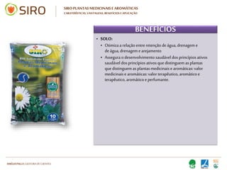 HARTMUT NESTLER | APOIO TÉCNICO
SIRO PLANTAS MEDICINAIS E AROMÁTICAS
CARATERÍSTICAS, VANTAGENS, BENEFÍCIOS E APLICAÇÃO
VANTAGENS
• Produto natural: proteção e preocupação
com o meio ambiente
• Promove as potencialidades genuínas das
plantas medicinais e aromáticas
• Adapta-se também na sementeira em
alvéolos
• O substrato não perde as suas caraterísticas
• Produto natural: proteção e preocupação
com o meio ambiente
• Promove as potencialidades genuínas das
plantas medicinais e aromáticas
• Adapta-se também na sementeira em
alvéolos
• O substrato não perde as suas caraterísticas
 
