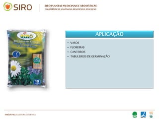 HARTMUT NESTLER | APOIO TÉCNICO
SIRO PLANTAS MEDICINAIS E AROMÁTICAS
CARATERÍSTICAS, VANTAGENS, BENEFÍCIOS E APLICAÇÃO
BENEFÍCIOS
• SOLO:
• Otimiza a relação entre retenção de água,
drenagem e arejamento
• Assegura o desenvolvimento saudável dos
princípios ativos que distinguem as plantas
medicinais e aromáticas: valor terapêutico,
aromático e perfumante.
• PLANTA:
• Melhora a qualidade da planta,
• Maior resistência a pragas e doenças
• Maior produção de flores / frutos
• Proporciona uma nutrição completa da
planta
• SOLO:
• Otimiza a relação entre retenção de água,
drenagem e arejamento
• Assegura o desenvolvimento saudável dos
princípios ativos que distinguem as plantas
medicinais e aromáticas: valor terapêutico,
aromático e perfumante.
• PLANTA:
• Melhora a qualidade da planta,
• Maior resistência a pragas e doenças
• Maior produção de flores / frutos
• Proporciona uma nutrição completa da
planta
 