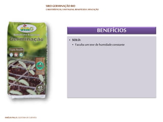 HARTMUT NESTLER | APOIO TÉCNICO
SIRO GERMINAÇÃO BIO
CARATERÍSTICAS, VANTAGENS, BENEFÍCIOS E APLICAÇÃO
VANTAGENS
• Produto natural: proteção e preocupação
com o meio ambiente
• Maior facilidade de manutenção e controlo
de rega e nutrição
• Atividade microbiológica: maior capacidade
de enraizamento e crescimento vegetativo
• Controlo e eficiência na retenção de água
• O substrato não perde as suas caraterísticas
• Produto natural: proteção e preocupação
com o meio ambiente
• Maior facilidade de manutenção e controlo
de rega e nutrição
• Atividade microbiológica: maior capacidade
de enraizamento e crescimento vegetativo
• Controlo e eficiência na retenção de água
• O substrato não perde as suas caraterísticas
 