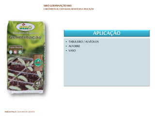 HARTMUT NESTLER | APOIO TÉCNICO
SIRO GERMINAÇÃO BIO
CARATERÍSTICAS, VANTAGENS, BENEFÍCIOS E APLICAÇÃO
BENEFÍCIOS
• SOLO:
• Faculta um teor de humidade constante
• PLANTA:
• Proporciona uma elevada taxa de
germinação
• Perfeito desenvolvimento da plântula
• Estimula o enraizamento e promove a
formação de um torrão compacto
• SOLO:
• Faculta um teor de humidade constante
• PLANTA:
• Proporciona uma elevada taxa de
germinação
• Perfeito desenvolvimento da plântula
• Estimula o enraizamento e promove a
formação de um torrão compacto
 