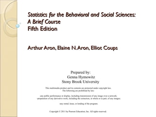 Statistics for the Behavioral and Social Sciences:  A Brief Course   Fifth Edition   Arthur Aron, Elaine N. Aron, Elliot Coups Copyright © 2011 by Pearson Education, Inc. All rights reserved . This multimedia product and its contents are protected under copyright law.  The following are prohibited by law:  -any public performance or display, including transmission of any image over a network;  -preparation of any derivative work, including the extraction, in whole or in part, of any images;  -any rental, lease, or lending of the program. Prepared by: Genna Hymowitz Stony Brook University 