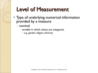 Level of Measurement Type of underlying numerical information provided by a measure nominal  variable in which values are categories e.g., gender, religion, ethnicity Copyright © 2011 by Pearson Education, Inc. All rights reserved . 