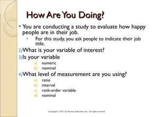 How Are You Doing? You are conducting a study to evaluate how happy people are in their job.  For this study, you ask people to indicate their job title. What is your variable of interest? Is your variable  numeric nominal What level of measurement are you using? ratio interval rank-order variable nominal Copyright © 2011 by Pearson Education, Inc. All rights reserved . 