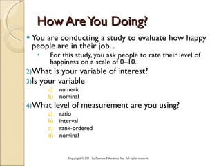 How Are You Doing? You are conducting a study to evaluate how happy people are in their job. .  For this study, you ask people to rate their level of happiness on a scale of 0–10. What is your variable of interest? Is your variable  numeric nominal What level of measurement are you using? ratio interval rank-ordered nominal Copyright © 2011 by Pearson Education, Inc. All rights reserved . 