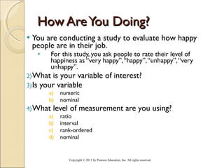 How Are You Doing? You are conducting a study to evaluate how happy people are in their job.  For this study, you ask people to rate their level of happiness as “very happy”, “happy”, “unhappy”, “very unhappy”. What is your variable of interest? Is your variable  numeric nominal What level of measurement are you using? ratio interval rank-ordered nominal Copyright © 2011 by Pearson Education, Inc. All rights reserved . 