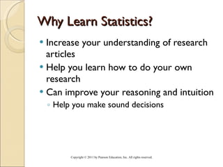 Why Learn Statistics? Increase your understanding of research articles  Help you learn how to do your own research Can improve your reasoning and intuition Help you make sound decisions Copyright © 2011 by Pearson Education, Inc. All rights reserved . 