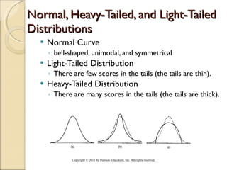 Normal, Heavy-Tailed, and Light-Tailed Distributions Normal Curve bell-shaped, unimodal, and symmetrical Light-Tailed Distribution There are few scores in the tails (the tails are thin). Heavy-Tailed Distribution There are many scores in the tails (the tails are thick). Copyright © 2011 by Pearson Education, Inc. All rights reserved . 