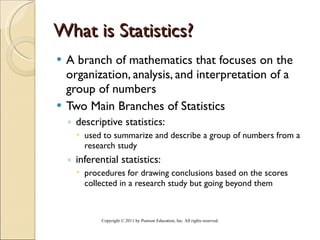 What is Statistics? A branch of mathematics that focuses on the organization, analysis, and interpretation of a group of numbers Two Main Branches of Statistics descriptive statistics:  used to summarize and describe a group of numbers from a research study inferential statistics: procedures for drawing conclusions based on the scores collected in a research study but going beyond them Copyright © 2011 by Pearson Education, Inc. All rights reserved . 