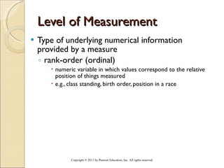 Level of Measurement Type of underlying numerical information provided by a measure rank-order (ordinal) numeric variable in which values correspond to the relative position of things measured e.g., class standing, birth order, position in a race Copyright © 2011 by Pearson Education, Inc. All rights reserved . 
