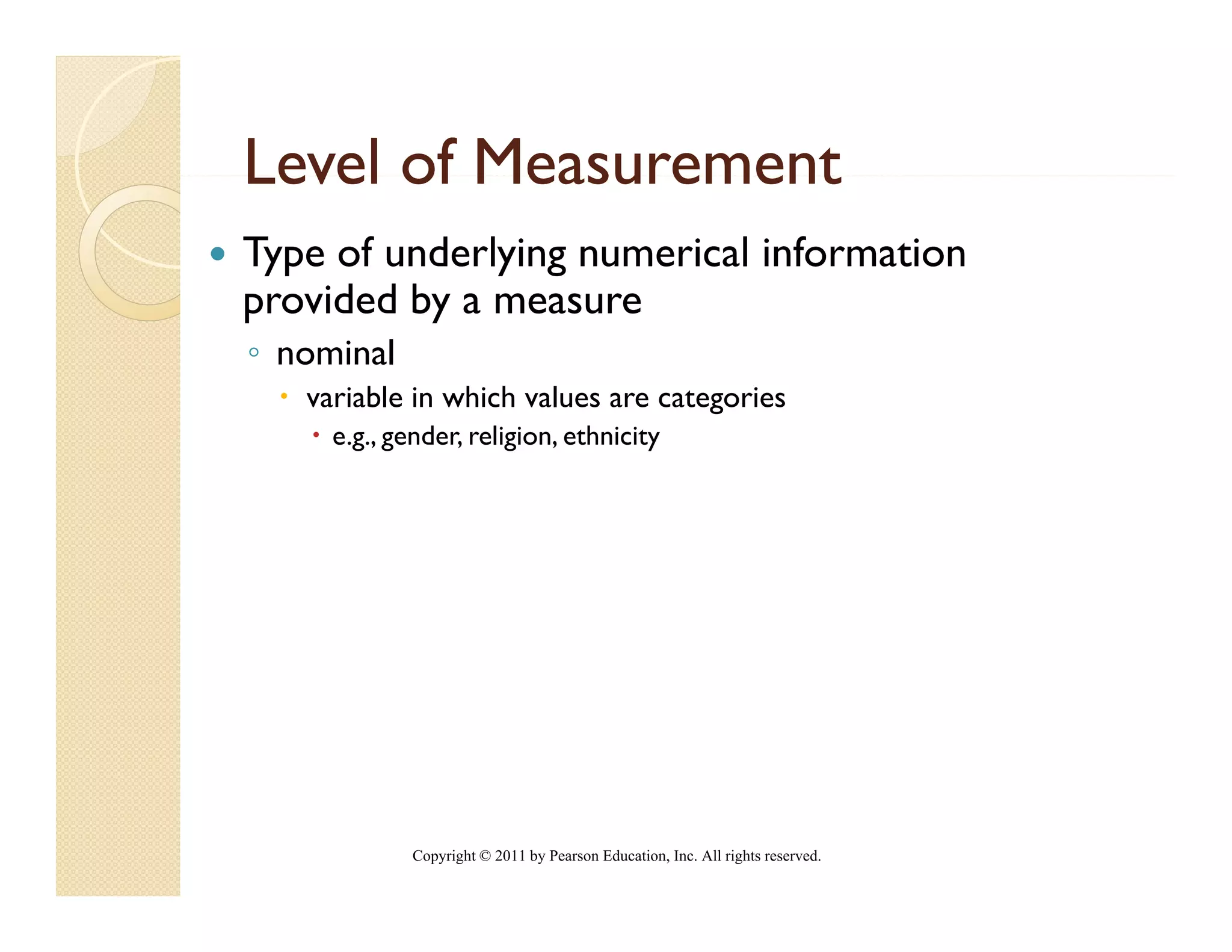 Level of Measurement
Type of underlying numerical information
provided by a measure
◦ nominal
   variable in which values are categories
     e.g., gender, religion, ethnicity




             Copyright © 2011 by Pearson Education, Inc. All rights reserved.
 