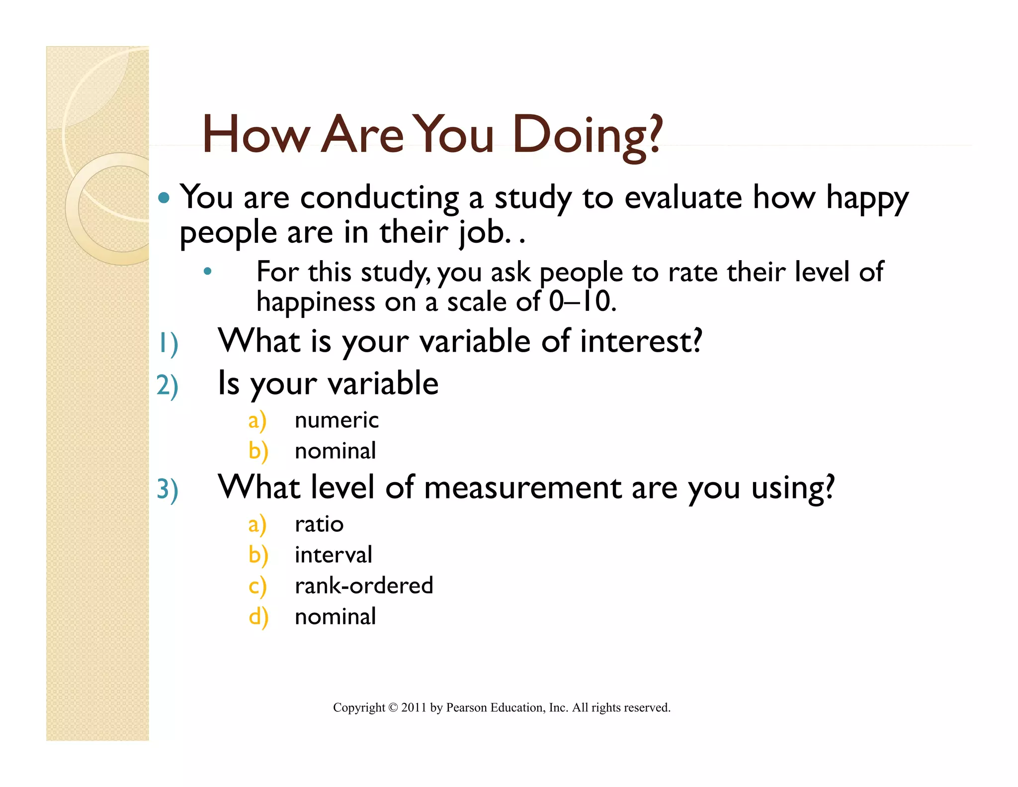 How Are You Doing?
 You are conducting a study to evaluate how happy
 p p
 people are in their j .
                     job.
     •     For this study, you ask people to rate their level of
           happiness on a scale of 0–10.
1)       What is your variable of interest?
2)       Is your variable
           a) numeric
           b) nominal
                 i l
3)       What level of measurement are you using?
           a)   ratio
           b)   interval
           c)   rank-ordered
           d)   nominal


                   Copyright © 2011 by Pearson Education, Inc. All rights reserved.
 