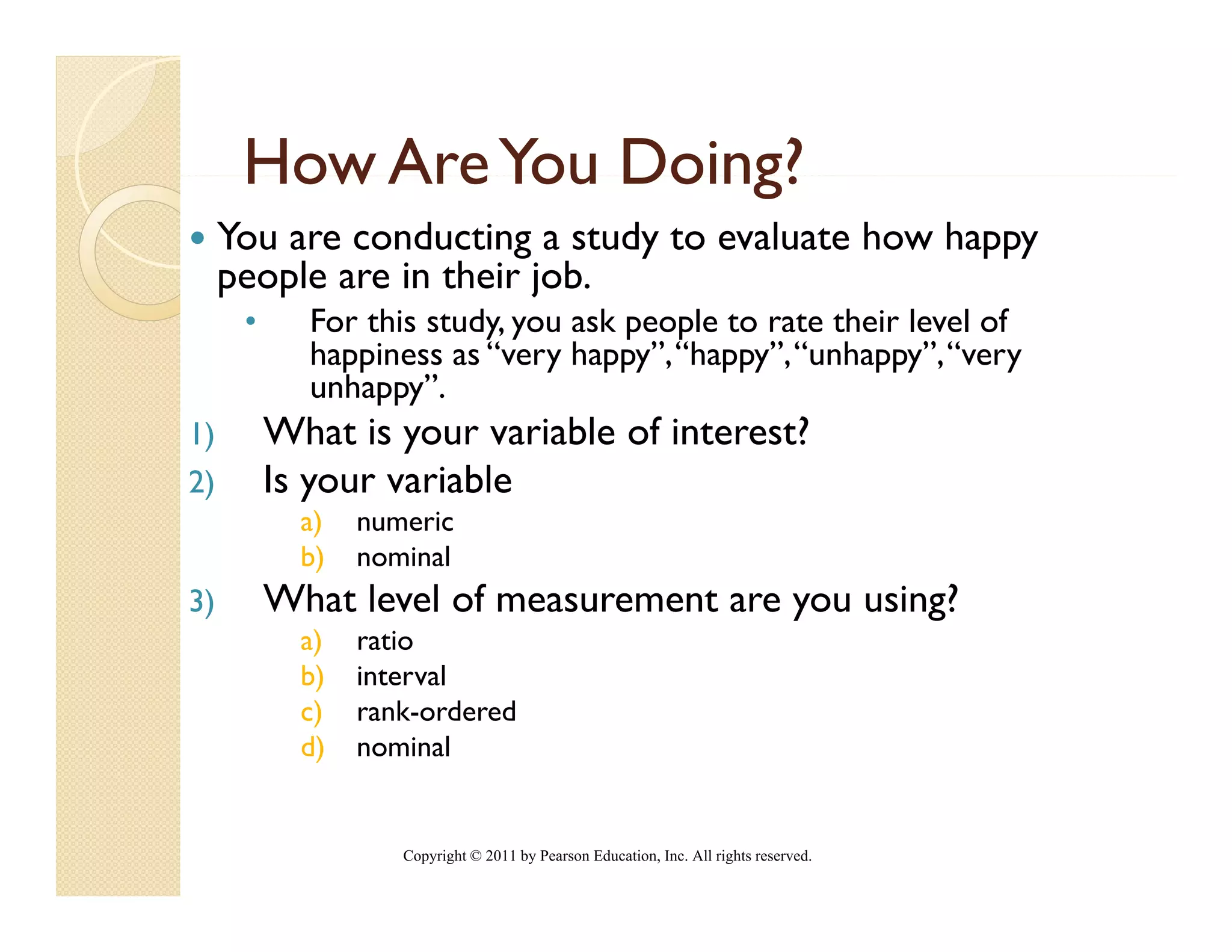 How Are You Doing?
     You are conducting a study to evaluate how happy
     p p
     people are in their job.
                         j
      •     For this study, you ask people to rate their level of
            happiness as “very happy”, “happy”, “unhappy”, “very
            unhappy”.
1)        What is your variable of interest?
2)        Is your variable
            a)
             )   numeric
            b)   nominal
3)        What level of measurement are you using?
            a)
             )   ratio
            b)   interval
            c)   rank-ordered
            d)   nominal


                    Copyright © 2011 by Pearson Education, Inc. All rights reserved.
 
