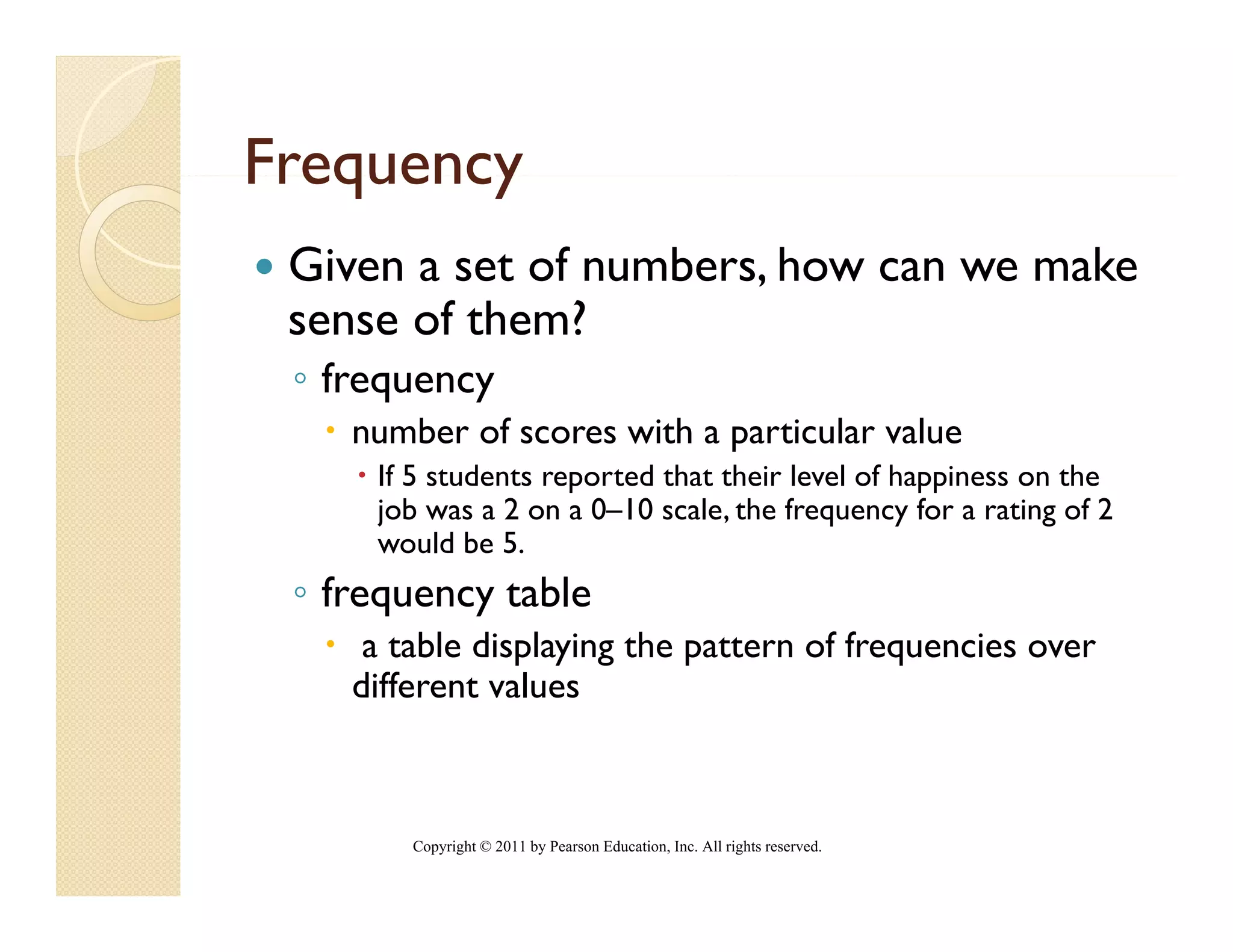 Frequency
 Given a set of numbers, how can we make
 sense of them?
 ◦ frequency
    number of scores with a particular value
     If 5 students reported that their level of happiness on the
     job was a 2 on a 0–10 scale, the frequency for a rating of 2
     would b 5.
           ld be 5
 ◦ frequency table
     a table displaying the pattern of frequencies over
    different values



        Copyright © 2011 by Pearson Education, Inc. All rights reserved.
 