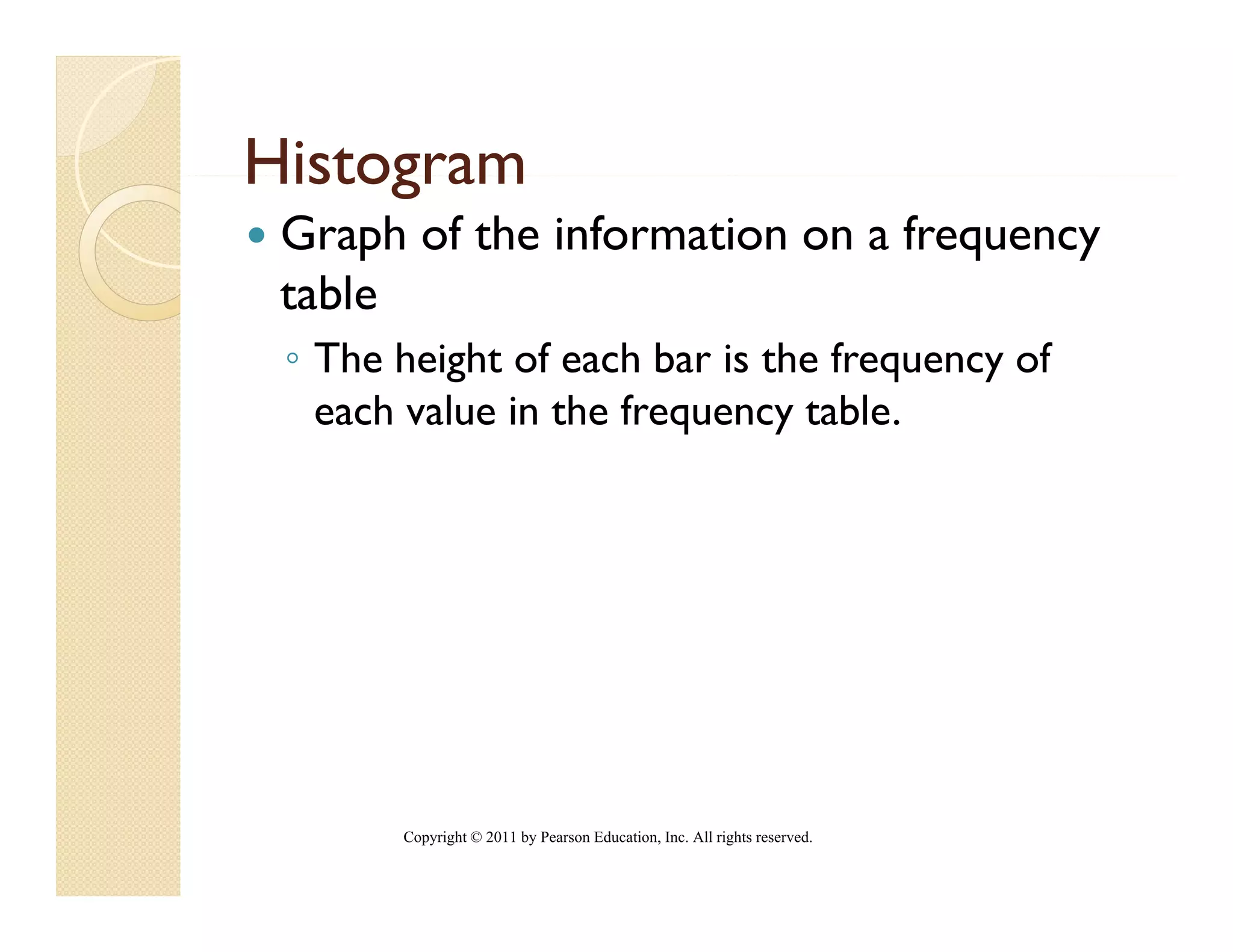 Histogram
 Graph of the information on a frequency
 table
 ◦ The height of each bar is the frequency of
   each value in the frequency table
                               table.




       Copyright © 2011 by Pearson Education, Inc. All rights reserved.
 