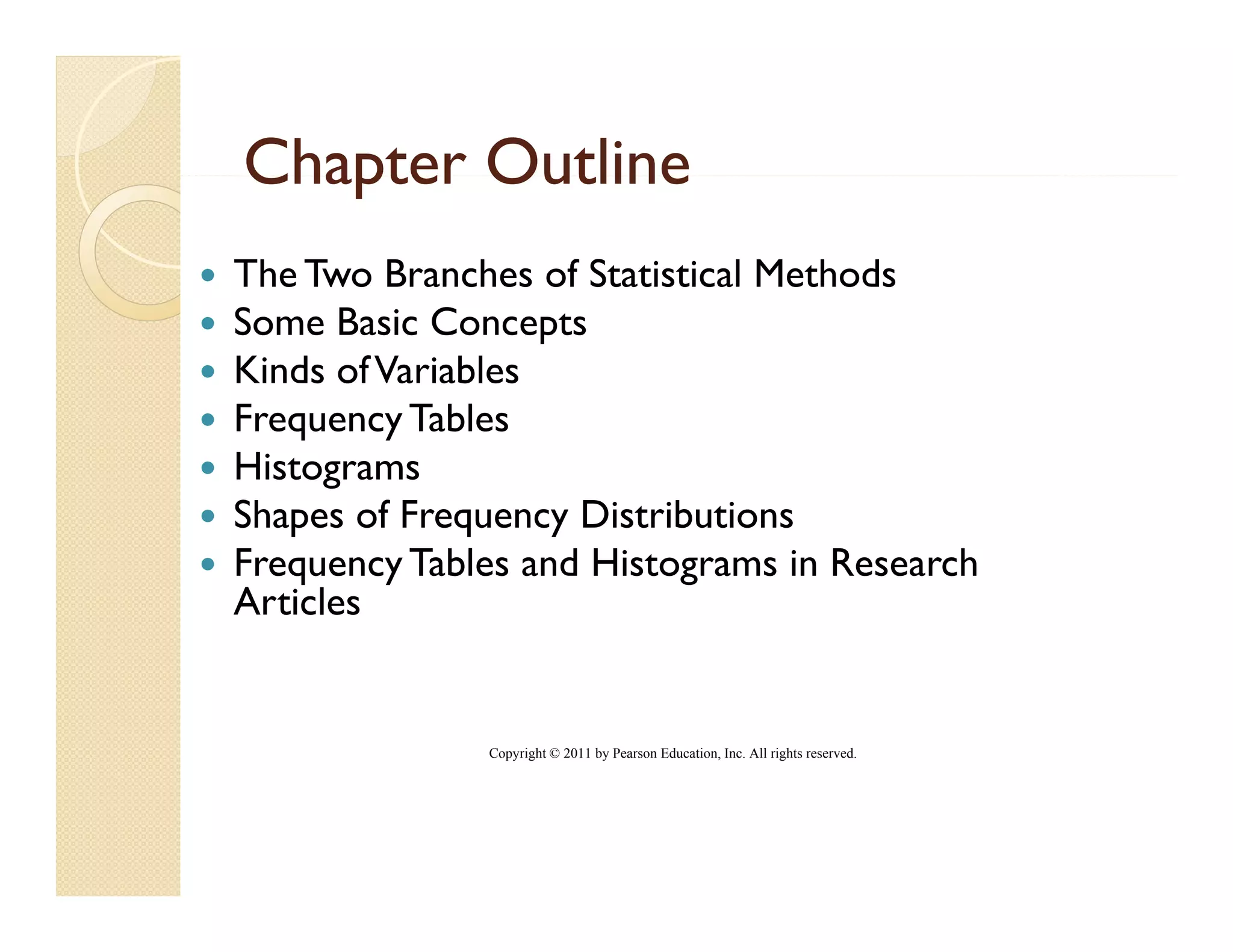 Chapter Outline
The Two Branches of Statistical Methods
Some Basic Concepts
Kinds of Variables
Frequency Tables
Histograms
Shapes of Frequency Distributions
   p          q    y
Frequency Tables and Histograms in Research
Articles


              Copyright © 2011 by Pearson Education, Inc. All rights reserved.
 