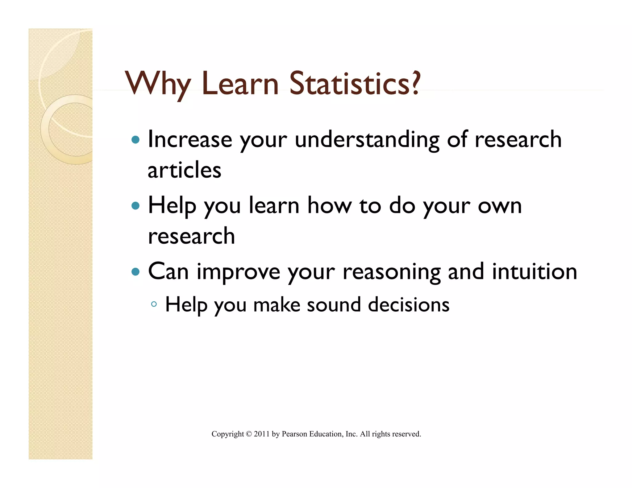 Why Learn Statistics?
 Increase your understanding of research
          y                g
 articles
 Help you learn how to do your own
   ep       ea   ow     o you ow
 research
 Can improve your reasoning and intuition
 ◦ Help you make sound decisions




       Copyright © 2011 by Pearson Education, Inc. All rights reserved.
 