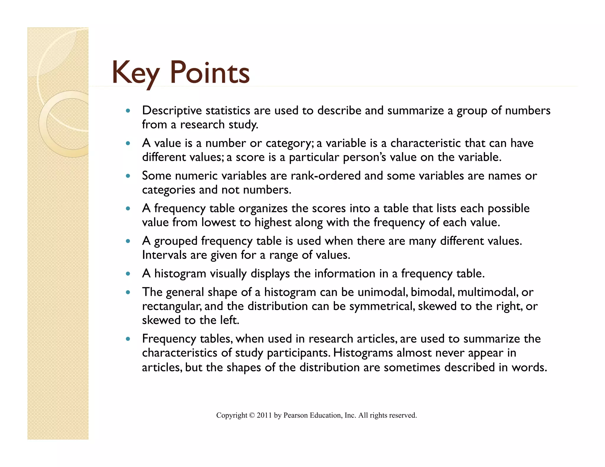 Key Points
  y
  Descriptive statistics are used to describe and summarize a group of numbers
  from a research study.
  A value is a number or category; a variable is a characteristic that can have
  different values; a score is a particular person’s value on the variable.
  Some numeric variables are rank-ordered and some variables are names or
  categories and not numbers.
  Af frequency table organizes the scores i
                  bl        i     h          into a table that li each possible
                                                      bl h lists      h     ibl
  value from lowest to highest along with the frequency of each value.
  A grouped frequency table is used when there are many different values.
  Intervals are given for a range of values.
  A histogram visually displays the information in a frequency table.
  The general shape of a histogram can be unimodal, bimodal, multimodal, or
  rectangular, and the distribution can be symmetrical, skewed to the right, or
  skewed to the left
                   left.
  Frequency tables, when used in research articles, are used to summarize the
  characteristics of study participants. Histograms almost never appear in
  articles, but the shapes of the distribution are sometimes described in words.


                Copyright © 2011 by Pearson Education, Inc. All rights reserved.
 