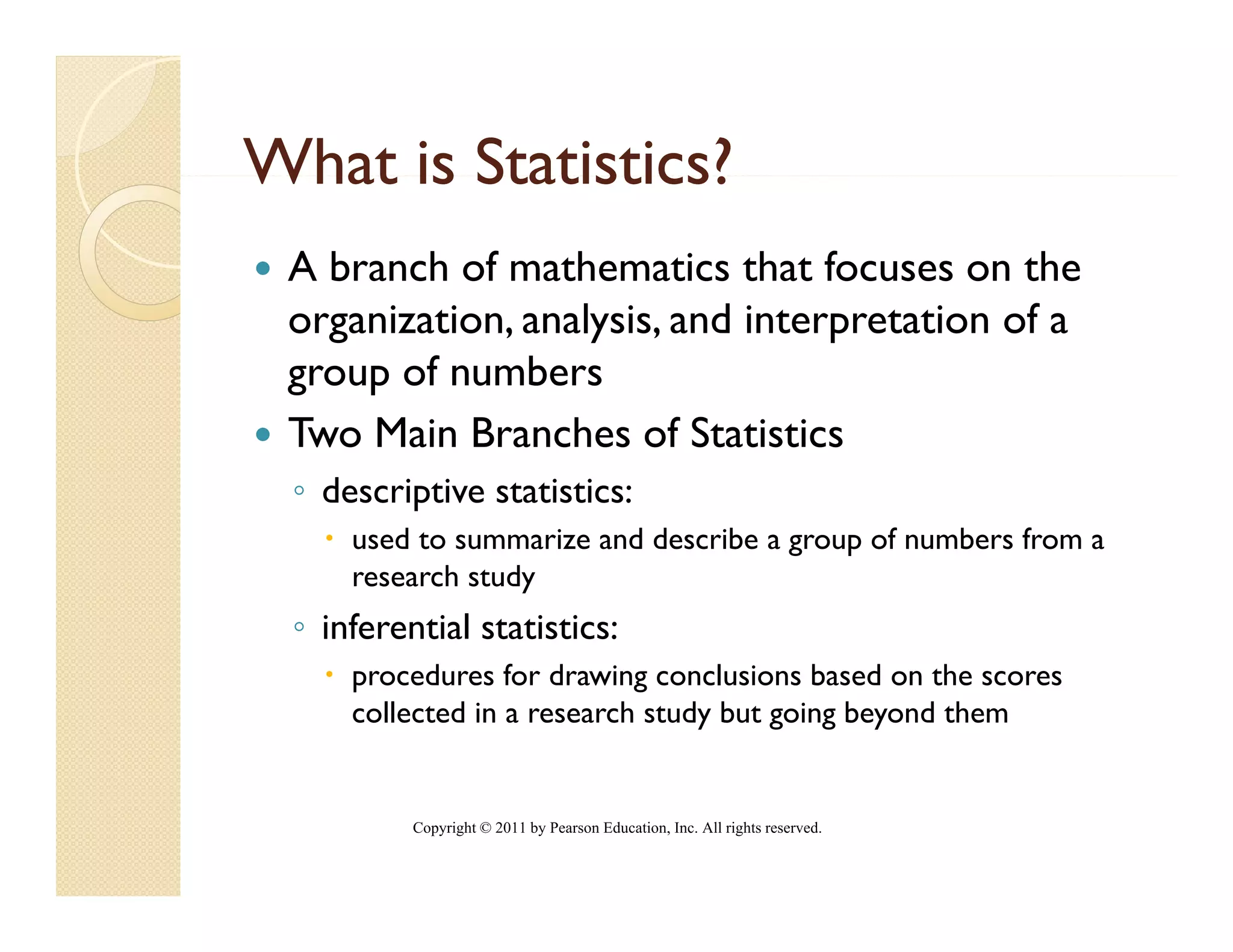 What is Statistics?
 A branch of mathematics that focuses on the
 organization, analysis, and interpretation of a
 group of numbers
 Two Main Branches of Statistics
 ◦ descriptive statistics:
     used to summarize and describe a group of numbers from a
     research study
 ◦ inferential statistics:
     procedures for drawing conclusions based on the scores
     collected in a research study but going beyond them


          Copyright © 2011 by Pearson Education, Inc. All rights reserved.
 