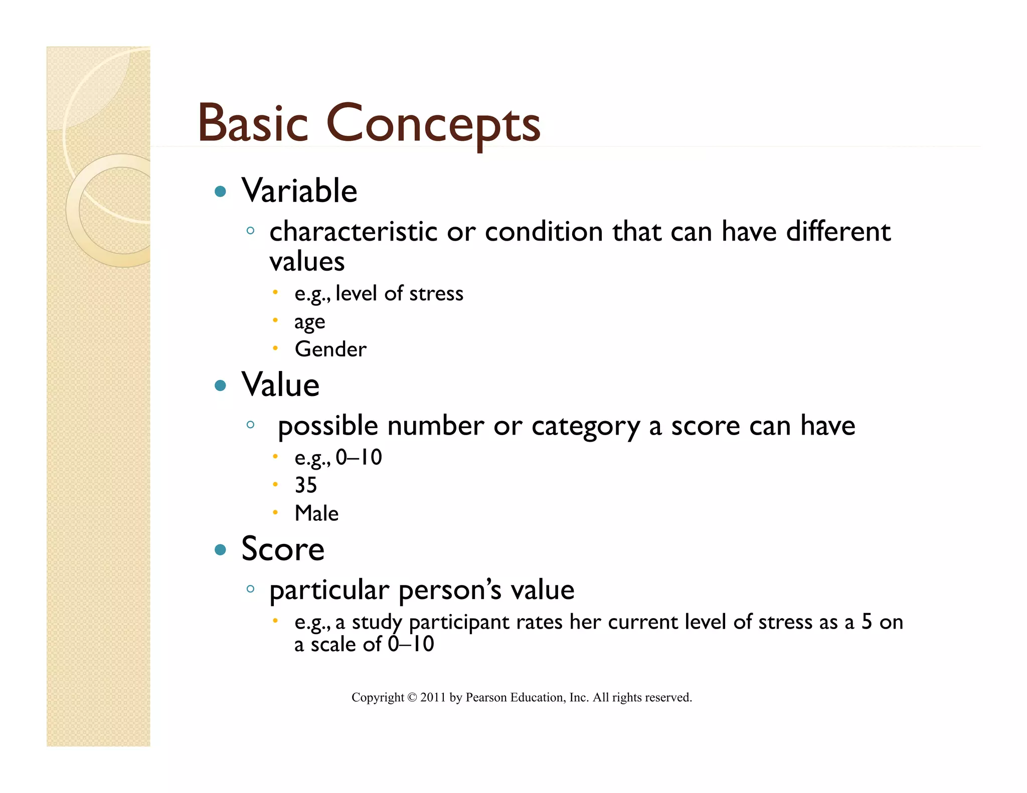 Basic Concepts
           p
 Variable
 ◦ characteristic or condition that can have different
   values
     e.g., level of stress
     age
     Gender
 Value
 ◦ possible number or category a score can have
     e.g., 0–10
     35
     Male
 Score
 ◦ particular person’s value
     e.g., a study participant rates her current level of stress as a 5 on
     a scale of 0–10
                 0 10

            Copyright © 2011 by Pearson Education, Inc. All rights reserved.
 