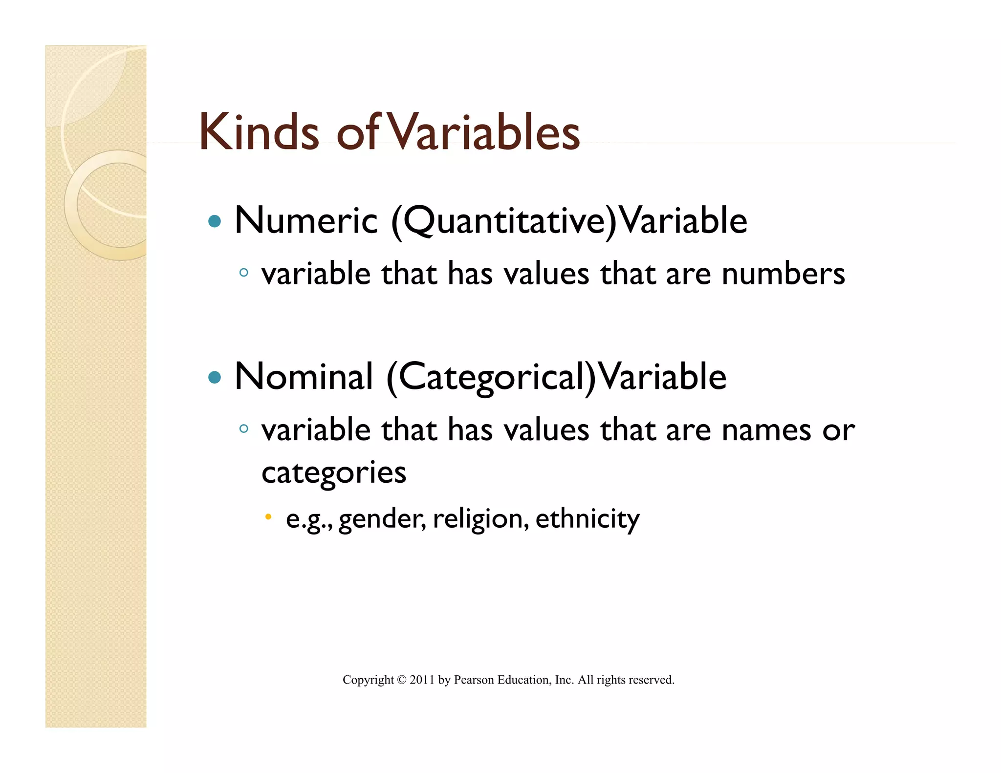 Kinds of Variables
 Numeric (Quantitative)Variable
         (            )
 ◦ variable that has values that are numbers

 Nominal (Categorical)Variable
 ◦ variable that has values that are names or
   categories
    e.g., gender, religion, ethnicity
      g g             g             y




         Copyright © 2011 by Pearson Education, Inc. All rights reserved.
 