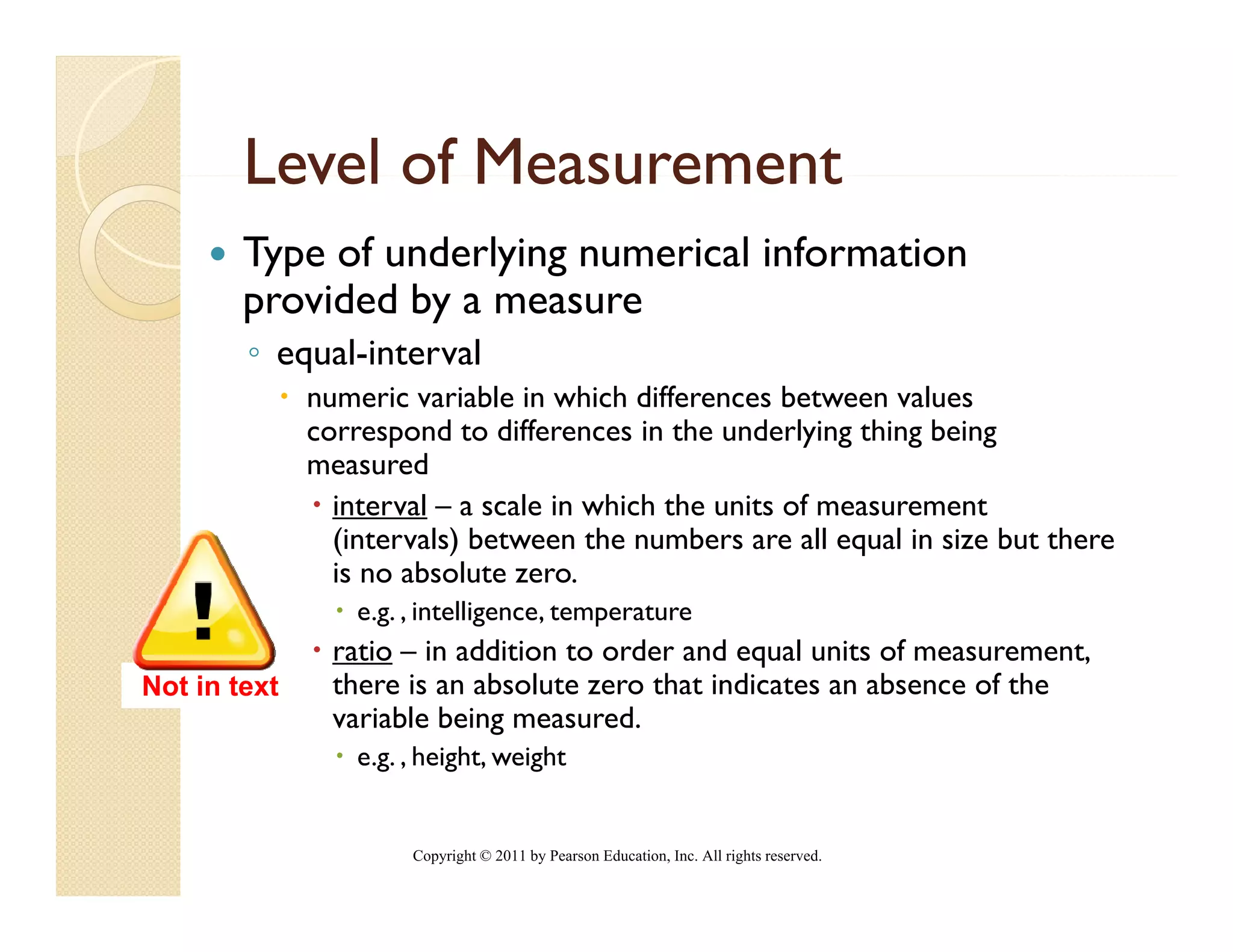 Level of Measurement
        Type of underlying numerical information
        provided by a measure
        ◦ equal-interval
              numeric variable in which differences between values
              correspond to differences in the underlying thing being
              measured
                interval – a scale in which the units of measurement
                (intervals) between the numbers are all equal in size but there
                is no absolute zero.
                  e.g. , intelligence, temperature
                ratio – in addition to order and equal units of measurement
                                                                measurement,
Not in text     there is an absolute zero that indicates an absence of the
                variable being measured.
                  e.g. , height, weight


                       Copyright © 2011 by Pearson Education, Inc. All rights reserved.
 