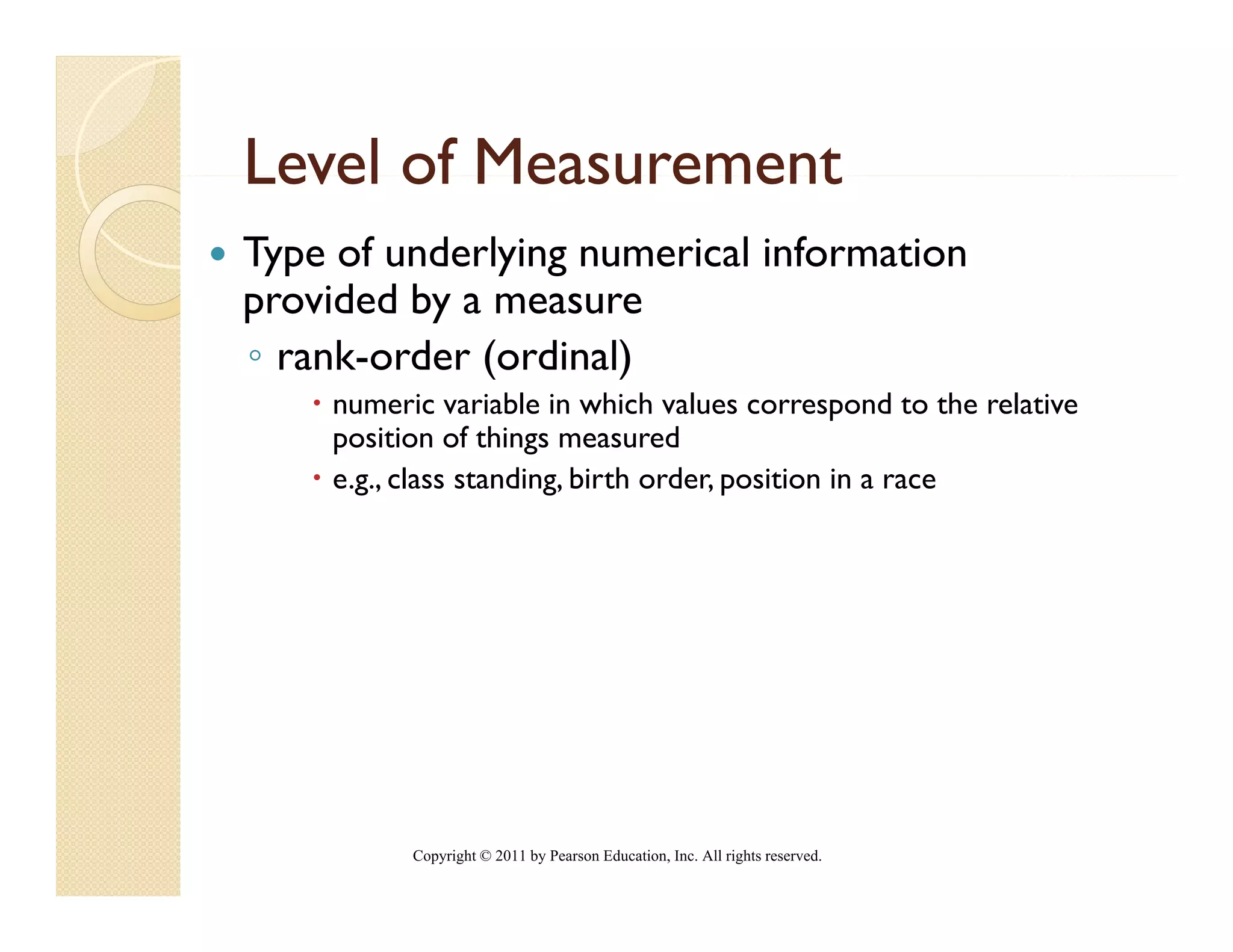 Level of Measurement
Type of underlying numerical information
provided by a measure
◦ rank-order (ordinal)
    numeric variable in which values correspond to the relative
                                                p
    position of things measured
    e.g., class standing, birth order, position in a race




          Copyright © 2011 by Pearson Education, Inc. All rights reserved.
 
