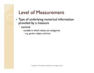 Level of Measurement
Type of underlying numerical information
provided by a measure
◦ nominal
   variable in which values are categories
     e.g., gender, religion, ethnicity




             Copyright © 2011 by Pearson Education, Inc. All rights reserved.
 