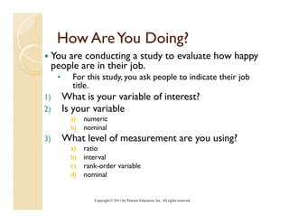 How Are You Doing?
 You are conducting a study to evaluate how happy
 p p
 people are in their j
                     job.
     •     For this study, you ask people to indicate their job
           title.
1)       What is your variable of interest?
2)       Is your variable
           a) numeric
           b) nominal
                 i l
3)       What level of measurement are you using?
           a)   ratio
           b)   interval
           c)   rank-order variable
           d)   nominal


                   Copyright © 2011 by Pearson Education, Inc. All rights reserved.
 