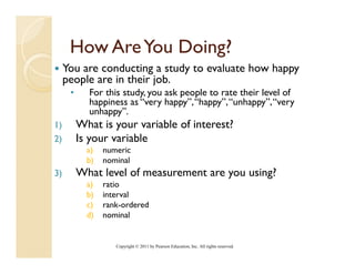 How Are You Doing?
     You are conducting a study to evaluate how happy
     p p
     people are in their job.
                         j
      •     For this study, you ask people to rate their level of
            happiness as “very happy”, “happy”, “unhappy”, “very
            unhappy”.
1)        What is your variable of interest?
2)        Is your variable
            a)
             )   numeric
            b)   nominal
3)        What level of measurement are you using?
            a)
             )   ratio
            b)   interval
            c)   rank-ordered
            d)   nominal


                    Copyright © 2011 by Pearson Education, Inc. All rights reserved.
 