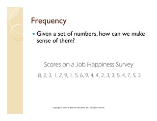 Frequency
 Given a set of numbers, how can we make
 sense of them?


    Scores on a Job Happiness Survey
 8, 2, 3, 1, 2, 9, 1, 5, 6, 9, 4, 4, 2, 3, 3, 5, 4, 7, 5, 3




         Copyright © 2011 by Pearson Education, Inc. All rights reserved.
 