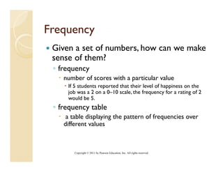 Frequency
 Given a set of numbers, how can we make
 sense of them?
 ◦ frequency
    number of scores with a particular value
     If 5 students reported that their level of happiness on the
     job was a 2 on a 0–10 scale, the frequency for a rating of 2
     would b 5.
           ld be 5
 ◦ frequency table
     a table displaying the pattern of frequencies over
    different values



        Copyright © 2011 by Pearson Education, Inc. All rights reserved.
 