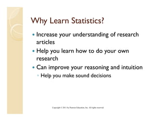 Why Learn Statistics?
 Increase your understanding of research
          y                g
 articles
 Help you learn how to do your own
   ep       ea   ow     o you ow
 research
 Can improve your reasoning and intuition
 ◦ Help you make sound decisions




       Copyright © 2011 by Pearson Education, Inc. All rights reserved.
 