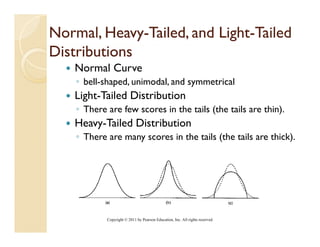 Normal, Heavy-Tailed, and Light-Tailed
         Heavy-           Light-
Distributions
    Normal Curve
    ◦ bell-shaped, unimodal, and symmetrical
    Light-Tailed Distribution
    ◦ There are fe sc res in the tails (the tails are thin)
                few scores                            thin).
    Heavy-Tailed Distribution
    ◦ There are many scores in the tails (the tails are thick).




            Copyright © 2011 by Pearson Education, Inc. All rights reserved.
 
