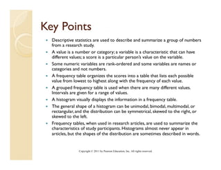 Key Points
  y
  Descriptive statistics are used to describe and summarize a group of numbers
  from a research study.
  A value is a number or category; a variable is a characteristic that can have
  different values; a score is a particular person’s value on the variable.
  Some numeric variables are rank-ordered and some variables are names or
  categories and not numbers.
  Af frequency table organizes the scores i
                  bl        i     h          into a table that li each possible
                                                      bl h lists      h     ibl
  value from lowest to highest along with the frequency of each value.
  A grouped frequency table is used when there are many different values.
  Intervals are given for a range of values.
  A histogram visually displays the information in a frequency table.
  The general shape of a histogram can be unimodal, bimodal, multimodal, or
  rectangular, and the distribution can be symmetrical, skewed to the right, or
  skewed to the left
                   left.
  Frequency tables, when used in research articles, are used to summarize the
  characteristics of study participants. Histograms almost never appear in
  articles, but the shapes of the distribution are sometimes described in words.


                Copyright © 2011 by Pearson Education, Inc. All rights reserved.
 