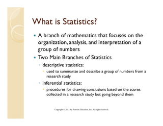 What is Statistics?
 A branch of mathematics that focuses on the
 organization, analysis, and interpretation of a
 group of numbers
 Two Main Branches of Statistics
 ◦ descriptive statistics:
     used to summarize and describe a group of numbers from a
     research study
 ◦ inferential statistics:
     procedures for drawing conclusions based on the scores
     collected in a research study but going beyond them


          Copyright © 2011 by Pearson Education, Inc. All rights reserved.
 