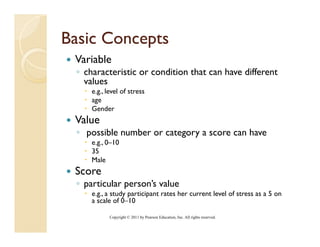 Basic Concepts
           p
 Variable
 ◦ characteristic or condition that can have different
   values
     e.g., level of stress
     age
     Gender
 Value
 ◦ possible number or category a score can have
     e.g., 0–10
     35
     Male
 Score
 ◦ particular person’s value
     e.g., a study participant rates her current level of stress as a 5 on
     a scale of 0–10
                 0 10

            Copyright © 2011 by Pearson Education, Inc. All rights reserved.
 
