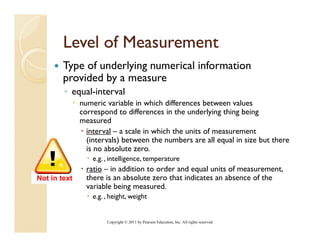 Level of Measurement
        Type of underlying numerical information
        provided by a measure
        ◦ equal-interval
              numeric variable in which differences between values
              correspond to differences in the underlying thing being
              measured
                interval – a scale in which the units of measurement
                (intervals) between the numbers are all equal in size but there
                is no absolute zero.
                  e.g. , intelligence, temperature
                ratio – in addition to order and equal units of measurement
                                                                measurement,
Not in text     there is an absolute zero that indicates an absence of the
                variable being measured.
                  e.g. , height, weight


                       Copyright © 2011 by Pearson Education, Inc. All rights reserved.
 