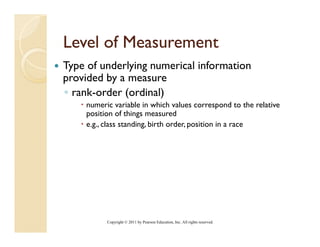 Level of Measurement
Type of underlying numerical information
provided by a measure
◦ rank-order (ordinal)
    numeric variable in which values correspond to the relative
                                                p
    position of things measured
    e.g., class standing, birth order, position in a race




          Copyright © 2011 by Pearson Education, Inc. All rights reserved.
 
