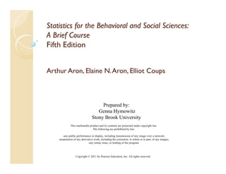 Statistics for the Behavioral and Social Sciences:
A Brief Course
Fifth Edition


Arthur Aron, Elaine N. Aron, Elliot Coups
       Aron,           Aron,



                                      Prepared by:
                                    Genna Hymowitz
                                 Stony Brook University
                                     y                y
              This multimedia product and its contents are protected under copyright law.
                                The following are prohibited by law:

        -any public performance or display, including transmission of any image over a network;
    -preparation of any derivative work, including the extraction, in whole or in part, of any images;
                              -any rental, lease, or lending of the program.
                                        l l          l di     f h



                   Copyright © 2011 by Pearson Education, Inc. All rights reserved.
 