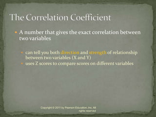 A number that gives the exact correlation between two variablescan tell you both direction and strength of relationship between two variables (X and Y)uses Z scores to compare scores on different variablesCopyright © 2011 by Pearson Education, Inc. All rights reservedThe Correlation Coefficient