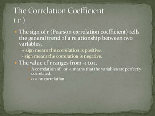 The Correlation Coefficient ( r )The sign of r (Pearson correlation coefficient) tells the general trend of a relationship between two variables.+ sign means the correlation is positive.- sign means the correlation is negative.The value of r ranges from -1 to 1.A correlation of 1 or -1 means that the variables are perfectly correlated.0 = no correlation