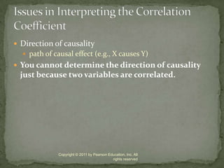Direction of causalitypath of causal effect (e.g., X causes Y)You cannot determine the direction of causality just because two variables are correlated.Copyright © 2011 by Pearson Education, Inc. All rights reservedIssues in Interpreting the Correlation Coefficient