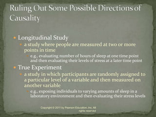 Longitudinal Studya study where people are measured at two or more points in timee.g., evaluating number of hours of sleep at one time point and then evaluating their levels of stress at a later time pointTrue Experimenta study in which participants are randomly assigned to a particular level of a variable and then measured on another variablee.g., exposing individuals to varying amounts of sleep in a laboratory environment and then evaluating their stress levels Copyright © 2011 by Pearson Education, Inc. All rights reservedRuling Out Some Possible Directions of Causality