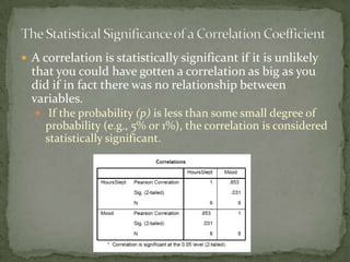 The Statistical Significance of a Correlation CoefficientA correlation is statistically significant if it is unlikely that you could have gotten a correlation as big as you did if in fact there was no relationship between variables. If the probability (p) is less than some small degree of probability (e.g., 5% or 1%), the correlation is considered statistically significant.