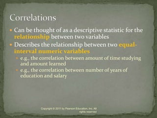 Can be thought of as a descriptive statistic for the relationship between two variablesDescribes the relationship between two equal-interval numeric variablese.g., the correlation between amount of time studying and amount learned e.g., the correlation between number of years of education and salaryCopyright © 2011 by Pearson Education, Inc. All rights reservedCorrelations