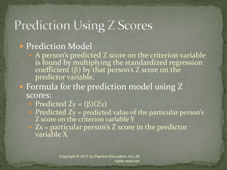 Prediction ModelA person’s predicted Z score on the criterion variable is found by multiplying the standardized regression coefficient () by that person’s Z score on the predictor variable.Formula for the prediction model using Z scores:Predicted Zy = ()(Zx) Predicted Zy = predicted value of the particular person’s Z score on the criterion variable YZx = particular person’s Z score in the predictor variable XCopyright © 2011 by Pearson Education, Inc. All rights reservedPrediction Using Z Scores