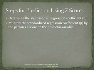 Determine the standardized regression coefficient ().Multiply the standardized regression coefficient () by the person’s Z score on the predictor variable.Copyright © 2011 by Pearson Education, Inc. All rights reservedSteps for Prediction Using Z Scores